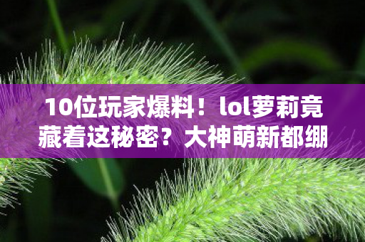 10位玩家爆料!lol萝莉竟藏着这秘密?大神萌新都绷不住了 10位玩家爆料!lol萝莉竟藏着这秘密?大神萌新都绷不住了