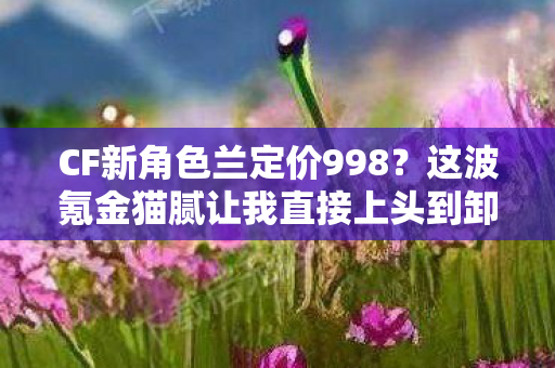 CF新角色兰定价998?这波氪金猫腻让我直接上头到卸载! CF新角色兰定价998?这波氪金猫腻让我直接上头到卸载!