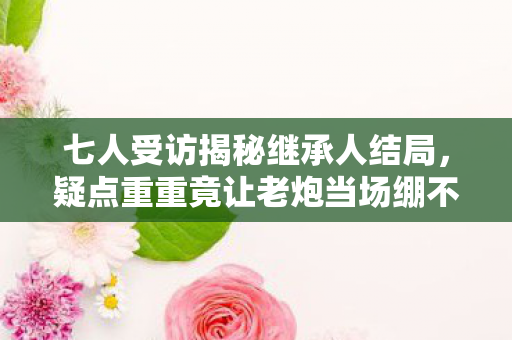 七人受访揭秘继承人结局，疑点重重竟让老炮当场绷不住！