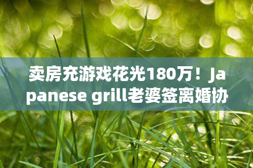 卖房充游戏花光180万!Japanese grill老婆签离婚协议,背后隐情吓一跳 卖房充游戏花光180万!Japanese grill老婆签离婚协议,背后隐情吓一跳