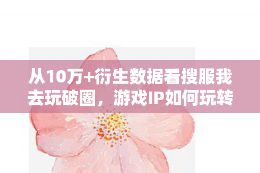 从10万+衍生数据看搜服我去玩破圈,游戏IP如何玩转跨界新次元? 从10万+衍生数据看搜服我去玩破圈,游戏IP如何玩转跨界新次元?