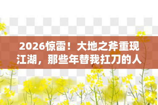 2026惊雷!大地之斧重现江湖,那些年替我扛刀的人鼻子一酸 2026惊雷!大地之斧重现江湖,那些年替我扛刀的人鼻子一酸