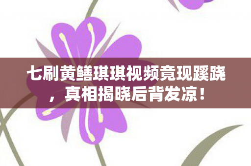 七刷黄鳝琪琪视频竟现蹊跷,真相揭晓后背发凉! 七刷黄鳝琪琪视频竟现蹊跷,真相揭晓后背发凉!