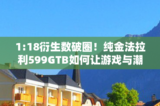 1:18衍生数破圈!纯金法拉利599GTB如何让游戏与潮流撞出火花? 1:18衍生数破圈!纯金法拉利599GTB如何让游戏与潮流撞出火花?