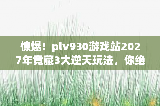 惊爆！plv930游戏站2027年竟藏3大逆天玩法，你绝对想不到！