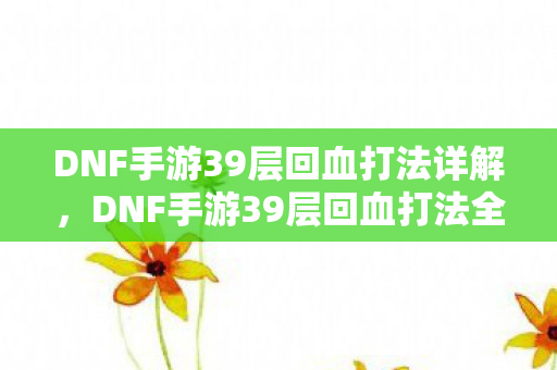 DNF手游39层回血打法详解，DNF手游39层回血打法全解析