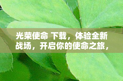 光荣使命 下载,体验全新战场,开启你的使命之旅,光荣使命,下载开启全新战场,使命之旅等你来体验 光荣使命 下载,体验全新战场,开启你的使命之旅,光荣使命,下载开启全新战场,使命之旅等你来体验