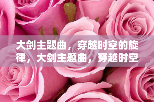 大剑主题曲,穿越时空的旋律,大剑主题曲,穿越时空的旋律 大剑主题曲,穿越时空的旋律,大剑主题曲,穿越时空的旋律