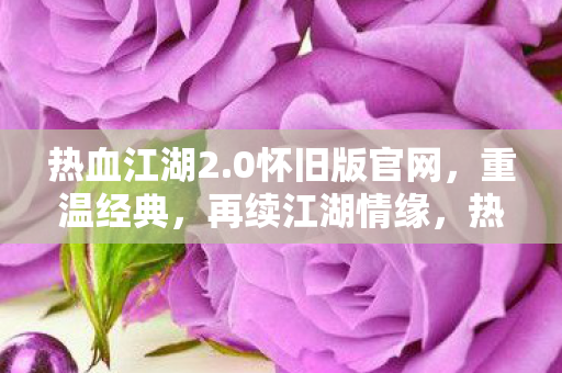 热血江湖2.0怀旧版官网,重温经典,再续江湖情缘,热血江湖2.0怀旧版官网,重温经典,再续江湖情缘 热血江湖2.0怀旧版官网,重温经典,再续江湖情缘,热血江湖2.0怀旧版官网,重温经典,再续江湖情缘