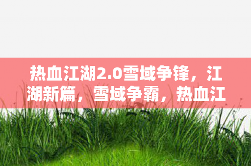 热血江湖2.0雪域争锋,江湖新篇,雪域争霸,热血江湖2.0,雪域争霸,江湖新篇章开启 热血江湖2.0雪域争锋,江湖新篇,雪域争霸,热血江湖2.0,雪域争霸,江湖新篇章开启