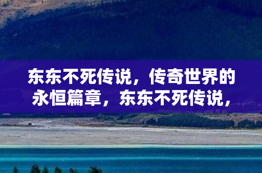 东东不死传说,传奇世界的永恒篇章,东东不死传说,传奇世界的永恒传奇 东东不死传说,传奇世界的永恒篇章,东东不死传说,传奇世界的永恒传奇