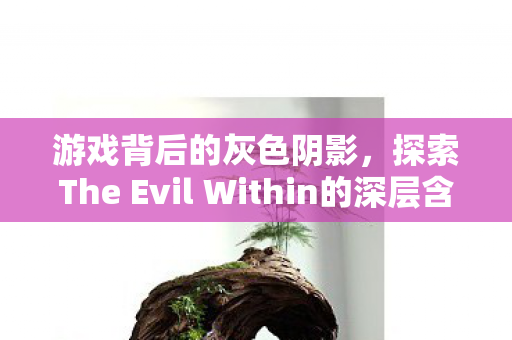 游戏背后的灰色阴影,探索The Evil Within的深层含义,The Evil Within背后的灰色阴影,深层含义探索 游戏背后的灰色阴影,探索The Evil Within的深层含义,The Evil Within背后的灰色阴影,深层含义探索
