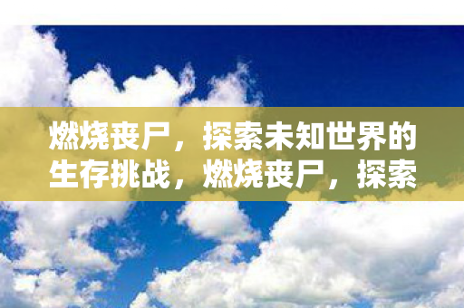 燃烧丧尸,探索未知世界的生存挑战,燃烧丧尸,探索未知世界的生存挑战 燃烧丧尸,探索未知世界的生存挑战,燃烧丧尸,探索未知世界的生存挑战