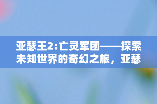 亚瑟王2:亡灵军团——探索未知世界的奇幻之旅,亚瑟王2:亡灵军团——探索未知世界的奇幻冒险之旅 亚瑟王2:亡灵军团——探索未知世界的奇幻之旅,亚瑟王2:亡灵军团——探索未知世界的奇幻冒险之旅