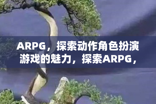 ARPG,探索动作角色扮演游戏的魅力,探索ARPG,动作角色扮演游戏的无限魅力 ARPG,探索动作角色扮演游戏的魅力,探索ARPG,动作角色扮演游戏的无限魅力