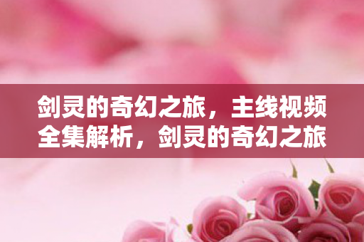 剑灵的奇幻之旅,主线视频全集解析,剑灵的奇幻之旅主线视频全集深度解析 剑灵的奇幻之旅,主线视频全集解析,剑灵的奇幻之旅主线视频全集深度解析