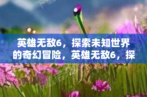英雄无敌6,探索未知世界的奇幻冒险,英雄无敌6,探索未知世界的奇幻冒险之旅 英雄无敌6,探索未知世界的奇幻冒险,英雄无敌6,探索未知世界的奇幻冒险之旅