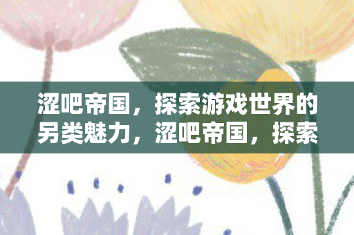 涩吧帝国,探索游戏世界的另类魅力,涩吧帝国,探索游戏世界的另类魅力 涩吧帝国,探索游戏世界的另类魅力,涩吧帝国,探索游戏世界的另类魅力