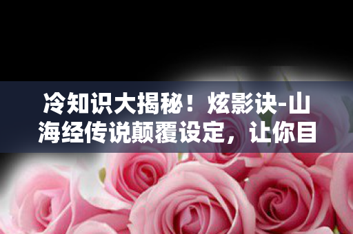 冷知识大揭秘！炫影诀-山海经传说颠覆设定，让你目瞪口呆！