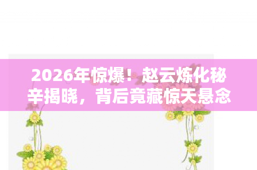 2026年惊爆!赵云炼化秘辛揭晓,背后竟藏惊天悬念? 2026年惊爆!赵云炼化秘辛揭晓,背后竟藏惊天悬念?