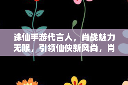 诛仙手游代言人，肖战魅力无限，引领仙侠新风尚，肖战成诛仙手游代言人，引领仙侠新风尚