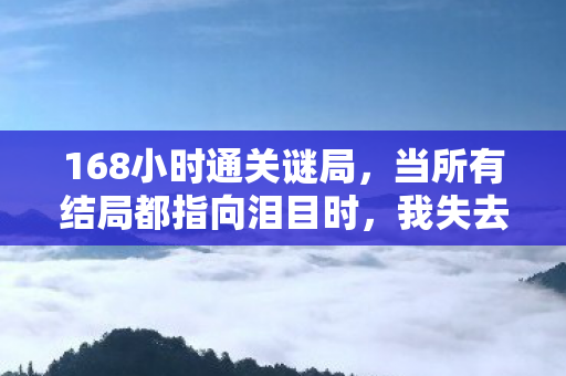168小时通关谜局,当所有结局都指向泪目时,我失去了什么? 168小时通关谜局,当所有结局都指向泪目时,我失去了什么?