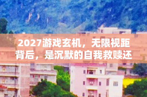 2027游戏玄机,无限视距背后,是沉默的自我救赎还是深渊? 2027游戏玄机,无限视距背后,是沉默的自我救赎还是深渊?
