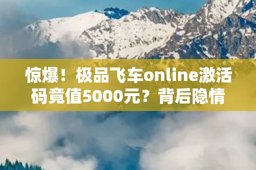 惊爆!极品飞车online激活码竟值5000元?背后隐情让人吓一跳! 惊爆!极品飞车online激活码竟值5000元?背后隐情让人吓一跳!