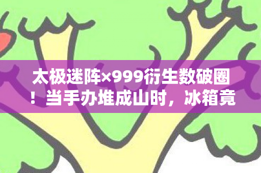 太极迷阵×999衍生数破圈!当手办堆成山时,冰箱竟藏着意想不到的惊喜 太极迷阵×999衍生数破圈!当手办堆成山时,冰箱竟藏着意想不到的惊喜