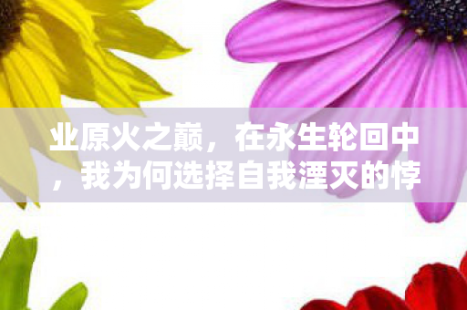 业原火之巅,在永生轮回中,我为何选择自我湮灭的悖论震颤 业原火之巅,在永生轮回中,我为何选择自我湮灭的悖论震颤