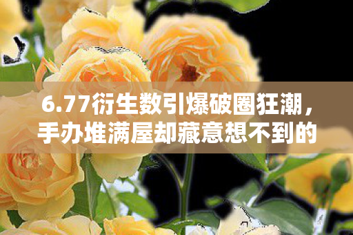 6.77衍生数引爆破圈狂潮,手办堆满屋却藏意想不到的穷酸真相! 6.77衍生数引爆破圈狂潮,手办堆满屋却藏意想不到的穷酸真相!