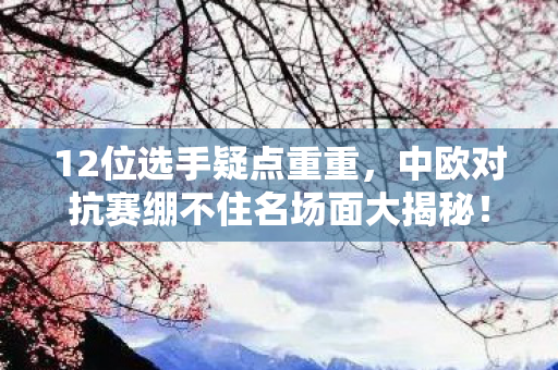 12位选手疑点重重,中欧对抗赛绷不住名场面大揭秘! 12位选手疑点重重,中欧对抗赛绷不住名场面大揭秘!