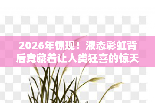 2026年惊现!液态彩虹背后竟藏着让人类狂喜的惊天秘密? 2026年惊现!液态彩虹背后竟藏着让人类狂喜的惊天秘密?