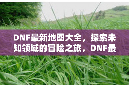 DNF最新地图大全,探索未知领域的冒险之旅,DNF最新地图全览,开启未知领域的冒险之旅 DNF最新地图大全,探索未知领域的冒险之旅,DNF最新地图全览,开启未知领域的冒险之旅
