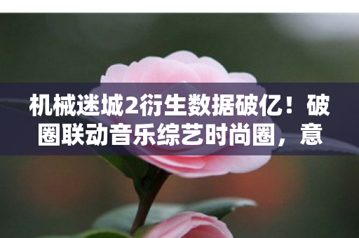 机械迷城2衍生数据破亿!破圈联动音乐综艺时尚圈,意想不到的跨界狂欢 机械迷城2衍生数据破亿!破圈联动音乐综艺时尚圈,意想不到的跨界狂欢