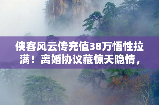 侠客风云传充值38万悟性拉满！离婚协议藏惊天隐情，吓到腿软！