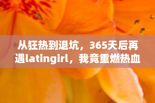 从狂热到退坑,365天后再遇latingirl,我竟重燃热血! 从狂热到退坑,365天后再遇latingirl,我竟重燃热血!