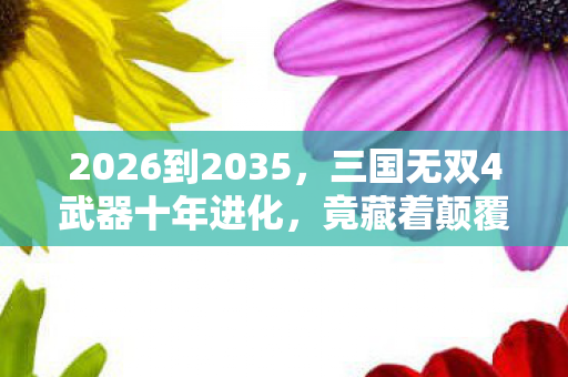 2026到2035，三国无双4武器十年进化，竟藏着颠覆认知的终极秘密！