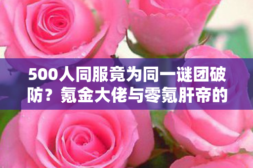 500人同服竟为同一谜团破防?氪金大佬与零氪肝帝的终极对决! 500人同服竟为同一谜团破防?氪金大佬与零氪肝帝的终极对决!