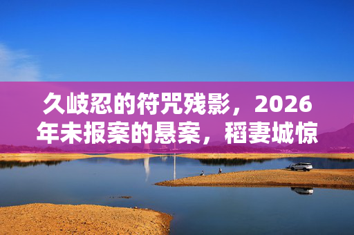 久岐忍的符咒残影,2026年未报案的悬案,稻妻城惊现毛骨悚然连环谜局 久岐忍的符咒残影,2026年未报案的悬案,稻妻城惊现毛骨悚然连环谜局