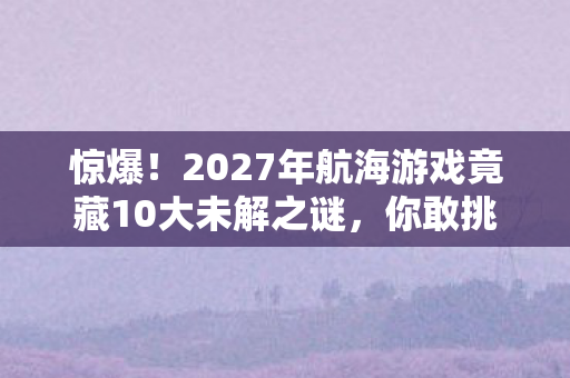 惊爆!2027年航海游戏竟藏10大未解之谜,你敢挑战吗? 惊爆!2027年航海游戏竟藏10大未解之谜,你敢挑战吗?