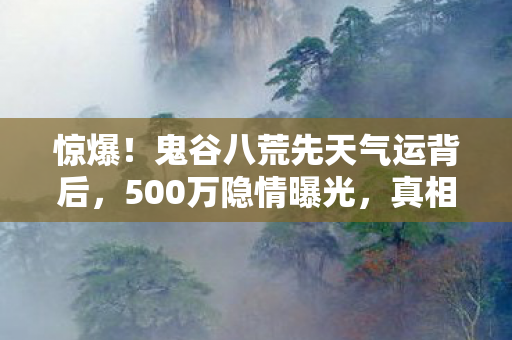 惊爆！鬼谷八荒先天气运背后，500万隐情曝光，真相让人吓一跳！
