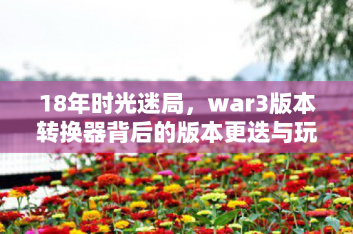 18年时光迷局,war3版本转换器背后的版本更迭与玩家泪目坚守 18年时光迷局,war3版本转换器背后的版本更迭与玩家泪目坚守
