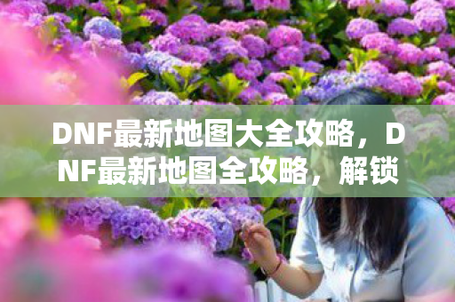 DNF最新地图大全攻略,DNF最新地图全攻略,解锁隐藏关卡,打造最强装备! DNF最新地图大全攻略,DNF最新地图全攻略,解锁隐藏关卡,打造最强装备!