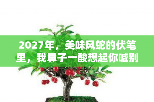 2027年,美味风蛇的伏笔里,我鼻子一酸想起你喊别走 2027年,美味风蛇的伏笔里,我鼻子一酸想起你喊别走