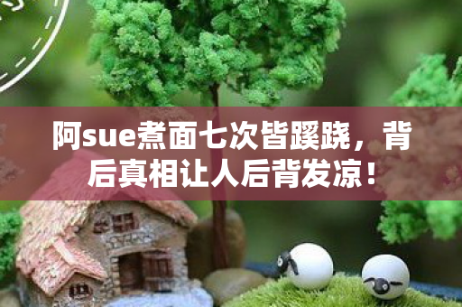 阿sue煮面七次皆蹊跷,背后真相让人后背发凉! 阿sue煮面七次皆蹊跷,背后真相让人后背发凉!