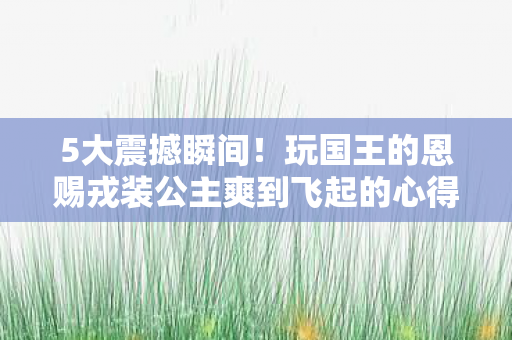 5大震撼瞬间!玩国王的恩赐戎装公主爽到飞起的心得! 5大震撼瞬间!玩国王的恩赐戎装公主爽到飞起的心得!