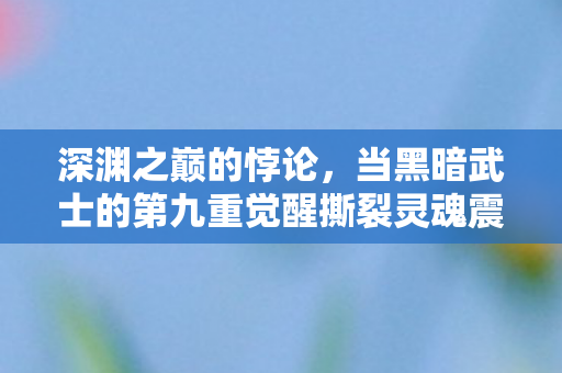 深渊之巅的悖论,当黑暗武士的第九重觉醒撕裂灵魂震颤的次元壁 深渊之巅的悖论,当黑暗武士的第九重觉醒撕裂灵魂震颤的次元壁