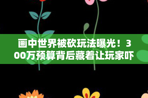 画中世界被砍玩法曝光！300万预算背后藏着让玩家吓一跳的隐情