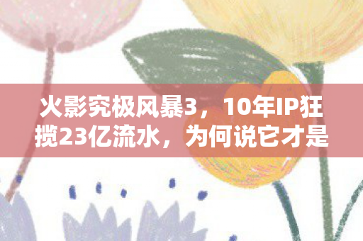 火影究极风暴3，10年IP狂揽23亿流水，为何说它才是漫改游戏的隐形印钞机？